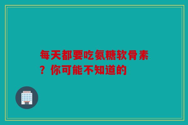 每天都要吃氨糖软骨素？你可能不知道的