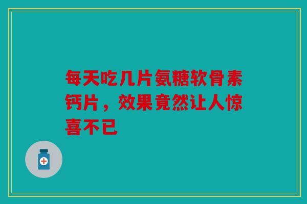 每天吃几片氨糖软骨素钙片，效果竟然让人惊喜不已