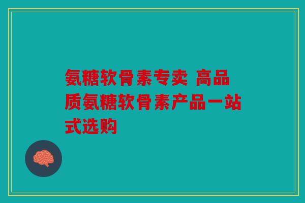 氨糖软骨素专卖 高品质氨糖软骨素产品一站式选购