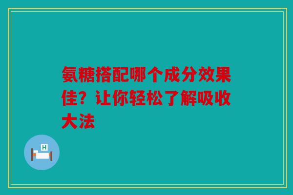 氨糖搭配哪个成分效果佳？让你轻松了解吸收大法