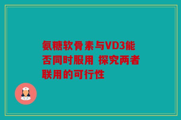 氨糖软骨素与VD3能否同时服用 探究两者联用的可行性