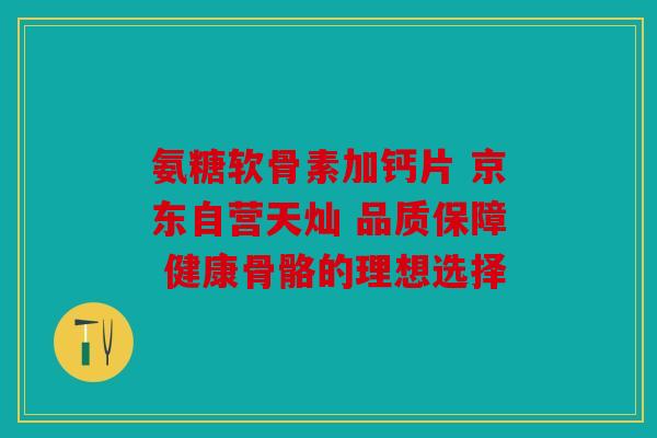 氨糖软骨素加钙片 京东自营天灿 品质保障 健康骨骼的理想选择