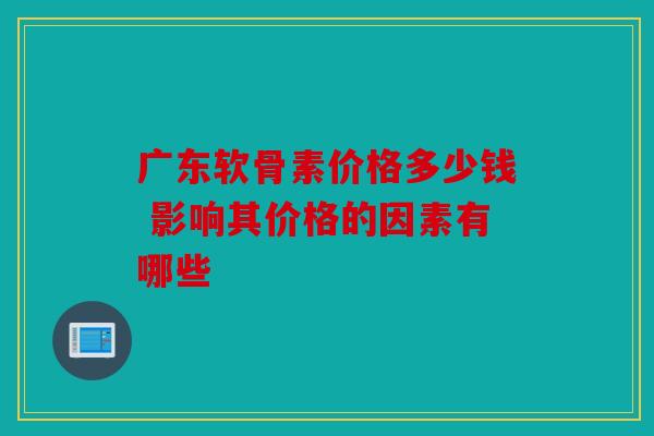 广东软骨素价格多少钱 影响其价格的因素有哪些