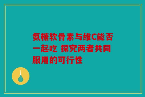 氨糖软骨素与维C能否一起吃 探究两者共同服用的可行性