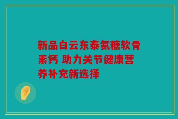 新品白云东泰氨糖软骨素钙 助力关节健康营养补充新选择