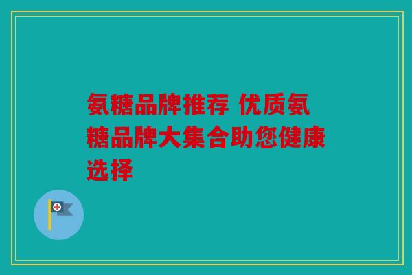 氨糖品牌推荐 优质氨糖品牌大集合助您健康选择