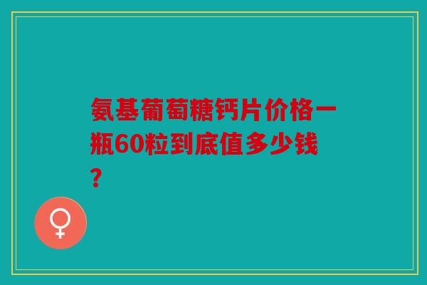 氨基葡萄糖钙片价格一瓶60粒到底值多少钱？