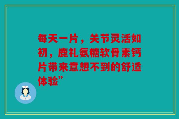 每天一片，关节灵活如初，鹿礼氨糖软骨素钙片带来意想不到的舒适体验”