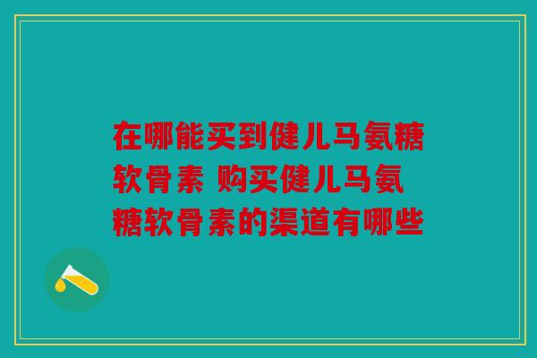 在哪能买到健儿马氨糖软骨素 购买健儿马氨糖软骨素的渠道有哪些