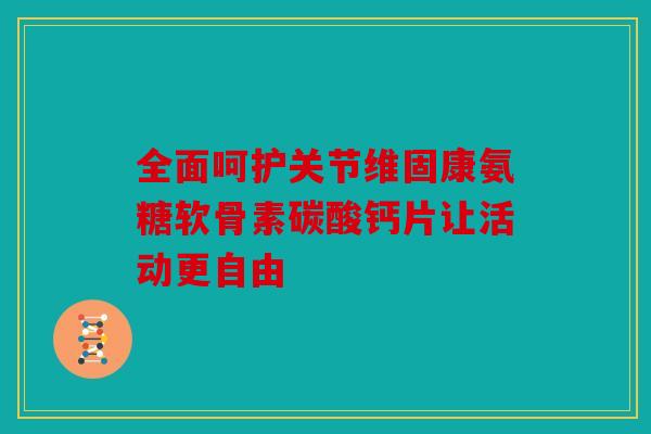 全面呵护关节维固康氨糖软骨素碳酸钙片让活动更自由