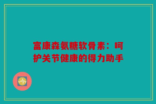 富康森氨糖软骨素：呵护关节健康的得力助手