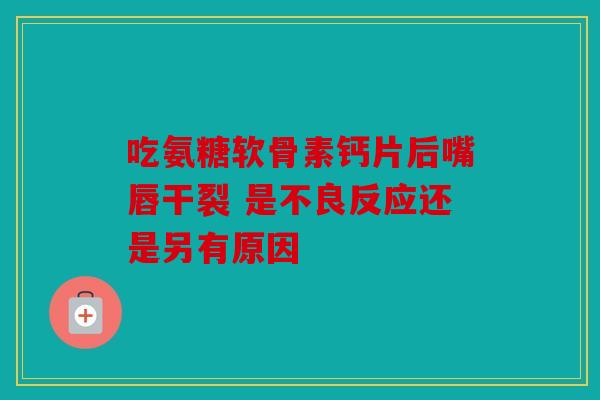 吃氨糖软骨素钙片后嘴唇干裂 是不良反应还是另有原因