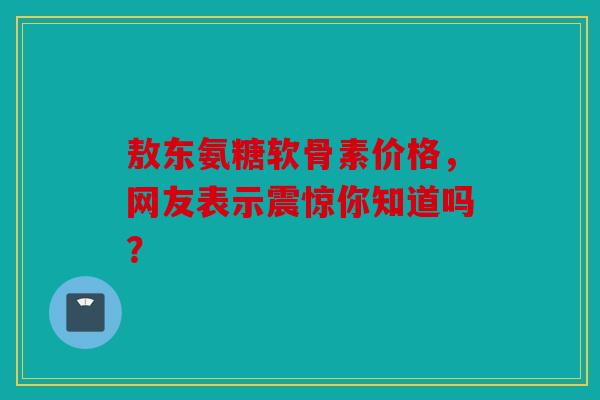 敖东氨糖软骨素价格，网友表示震惊你知道吗？