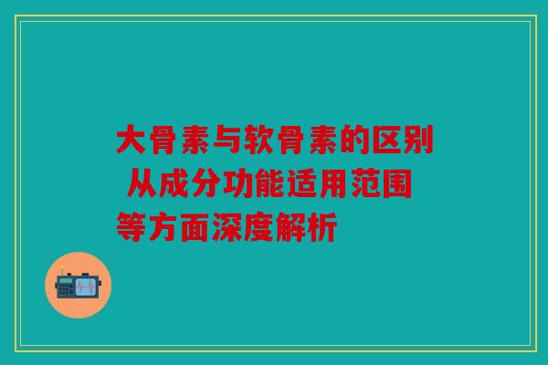 大骨素与软骨素的区别 从成分功能适用范围等方面深度解析