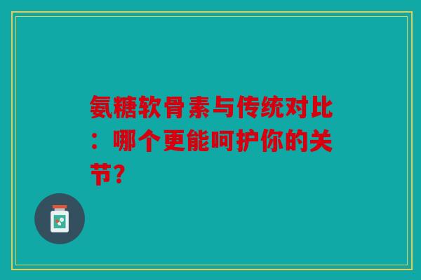 氨糖软骨素与传统对比：哪个更能呵护你的关节？