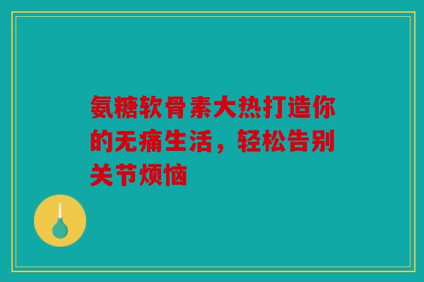 氨糖软骨素大热打造你的无痛生活，轻松告别关节烦恼