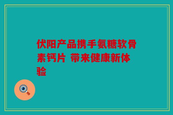 伏阳产品携手氨糖软骨素钙片 带来健康新体验