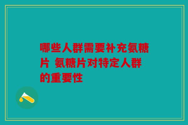 哪些人群需要补充氨糖片 氨糖片对特定人群的重要性