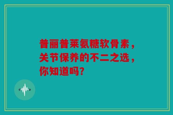 普丽普莱氨糖软骨素，关节保养的不二之选，你知道吗？