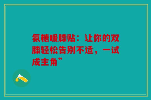 氨糖暖膝贴：让你的双膝轻松告别不适，一试成主角”