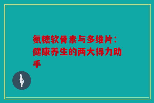 氨糖软骨素与多维片：健康养生的两大得力助手