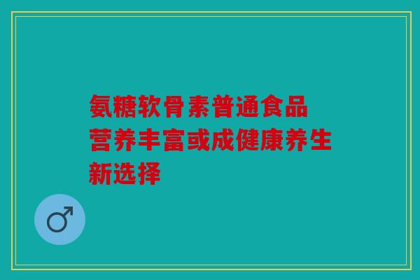 氨糖软骨素普通食品 营养丰富或成健康养生新选择