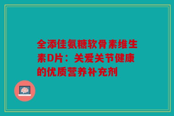 全添佳氨糖软骨素维生素D片：关爱关节健康的优质营养补充剂