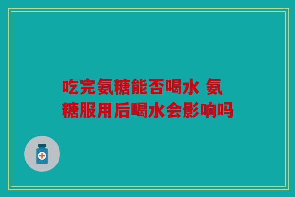 吃完氨糖能否喝水 氨糖服用后喝水会影响吗