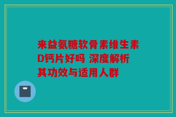 来益氨糖软骨素维生素D钙片好吗 深度解析其功效与适用人群