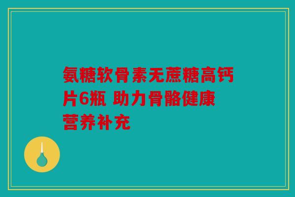 氨糖软骨素无蔗糖高钙片6瓶 助力骨骼健康营养补充