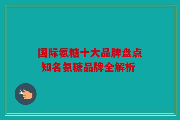 国际氨糖十大品牌盘点 知名氨糖品牌全解析