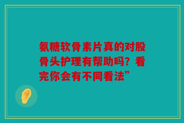 氨糖软骨素片真的对股骨头护理有帮助吗？看完你会有不同看法”