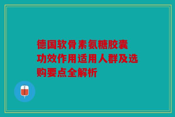 德国软骨素氨糖胶囊 功效作用适用人群及选购要点全解析