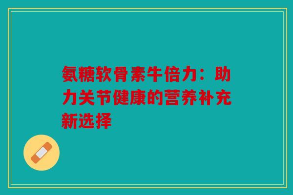 氨糖软骨素牛倍力：助力关节健康的营养补充新选择