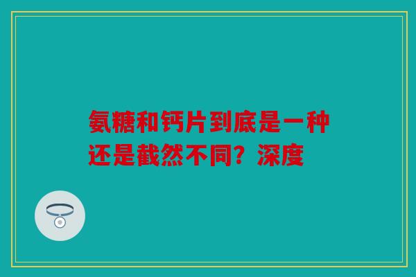 氨糖和钙片到底是一种还是截然不同？深度