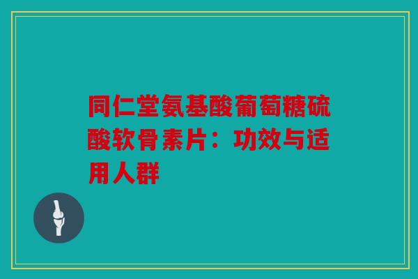 同仁堂氨基酸葡萄糖硫酸软骨素片：功效与适用人群