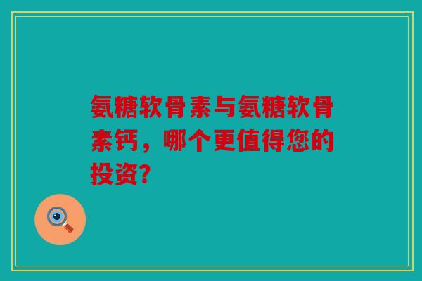 氨糖软骨素与氨糖软骨素钙，哪个更值得您的投资？