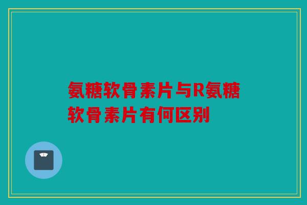 氨糖软骨素片与R氨糖软骨素片有何区别