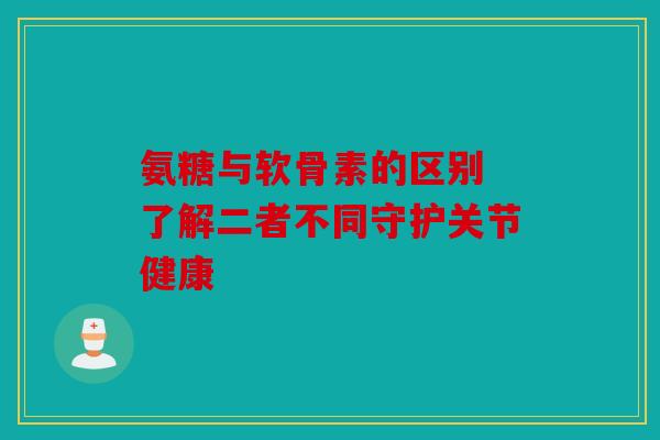 氨糖与软骨素的区别 了解二者不同守护关节健康