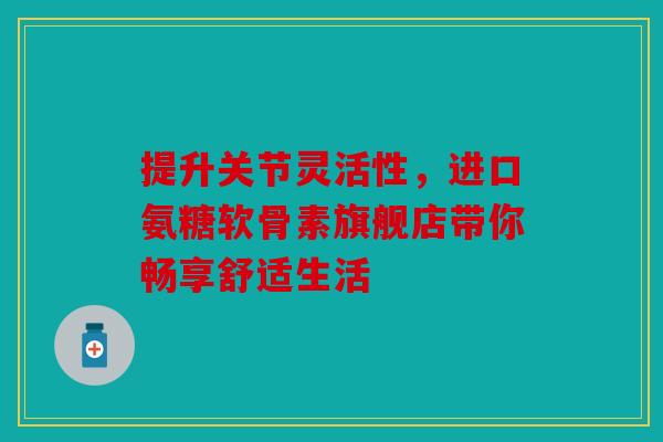 提升关节灵活性，进口氨糖软骨素旗舰店带你畅享舒适生活