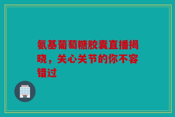 氨基葡萄糖胶囊直播揭晓，关心关节的你不容错过