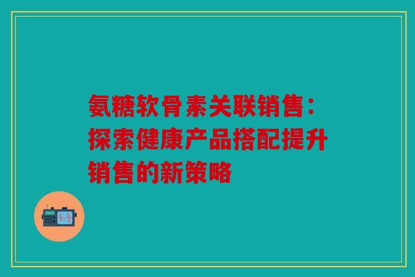 氨糖软骨素关联销售：探索健康产品搭配提升销售的新策略