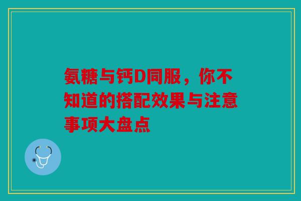 氨糖与钙D同服，你不知道的搭配效果与注意事项大盘点