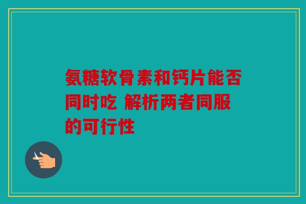 氨糖软骨素和钙片能否同时吃 解析两者同服的可行性