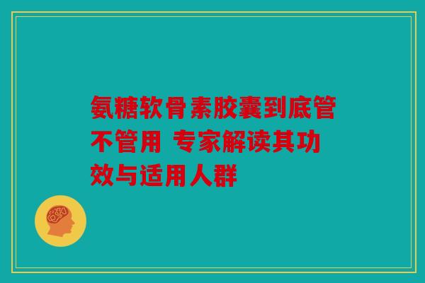 氨糖软骨素胶囊到底管不管用 专家解读其功效与适用人群