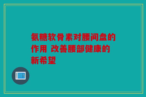 氨糖软骨素对腰间盘的作用 改善腰部健康的新希望