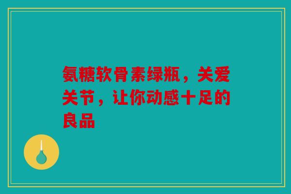 氨糖软骨素绿瓶，关爱关节，让你动感十足的良品