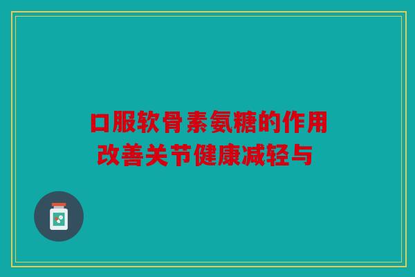 口服软骨素氨糖的作用 改善关节健康减轻与