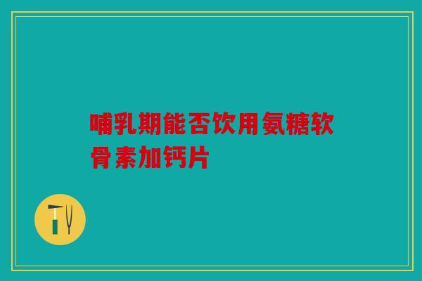 哺乳期能否饮用氨糖软骨素加钙片