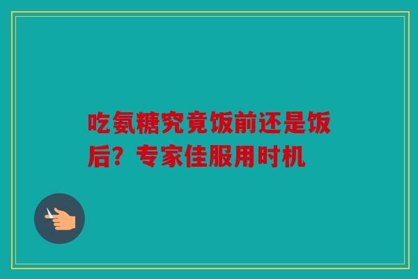 吃氨糖究竟饭前还是饭后？专家佳服用时机